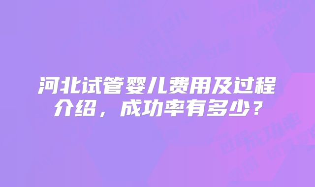 河北试管婴儿费用及过程介绍，成功率有多少？