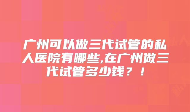 广州可以做三代试管的私人医院有哪些,在广州做三代试管多少钱?!