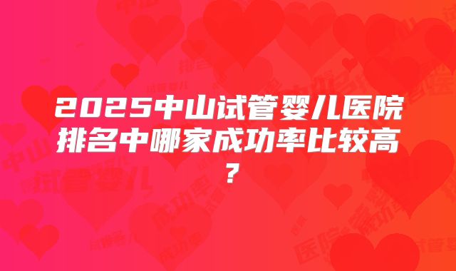 2025中山试管婴儿医院排名中哪家成功率比较高?