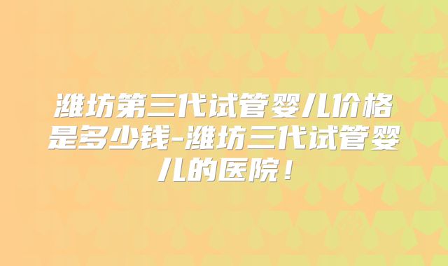 潍坊第三代试管婴儿价格是多少钱-潍坊三代试管婴儿的医院！