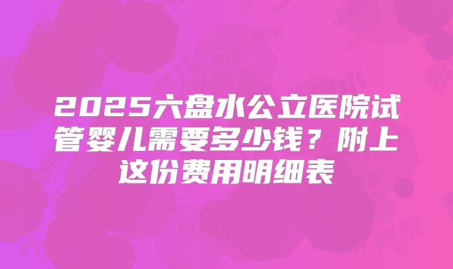 2025六盘水公立医院试管婴儿需要多少钱？附上这份费用明细表
