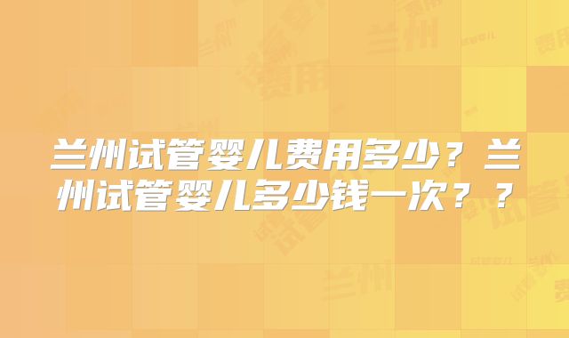 兰州试管婴儿费用多少？兰州试管婴儿多少钱一次？？