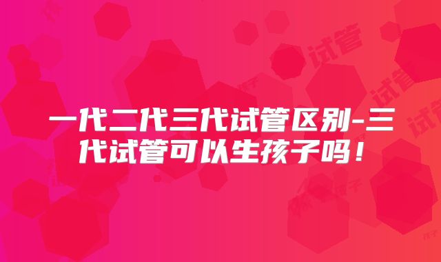 一代二代三代试管区别-三代试管可以生孩子吗！
