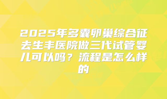 2025年多囊卵巢综合征去生丰医院做三代试管婴儿可以吗?流程是怎么样的