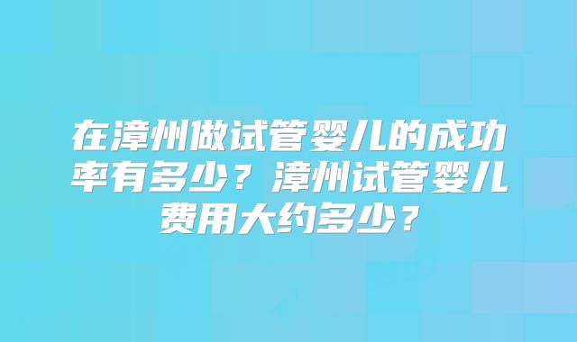 在漳州做试管婴儿的成功率有多少?漳州试管婴儿费用大约多少?