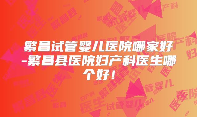 繁昌试管婴儿医院哪家好-繁昌县医院妇产科医生哪个好！