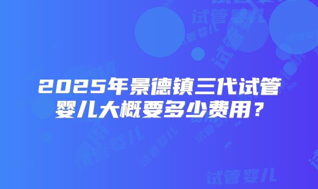 2025年景德镇三代试管婴儿大概要多少费用？