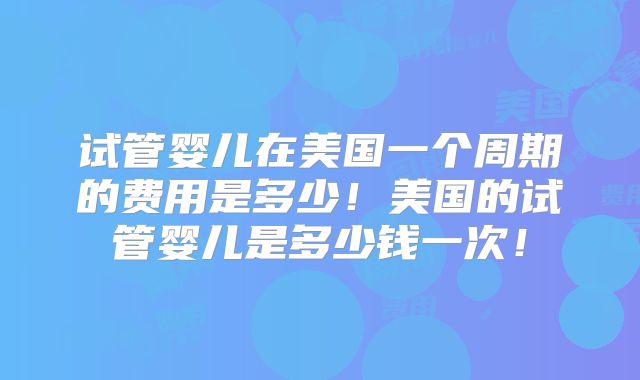 试管婴儿在美国一个周期的费用是多少！美国的试管婴儿是多少钱一次！