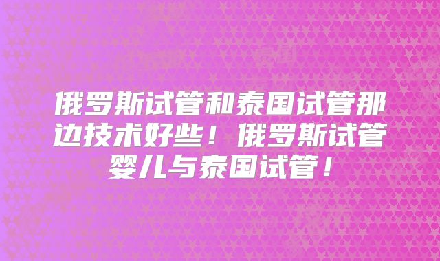 俄罗斯试管和泰国试管那边技术好些！俄罗斯试管婴儿与泰国试管！