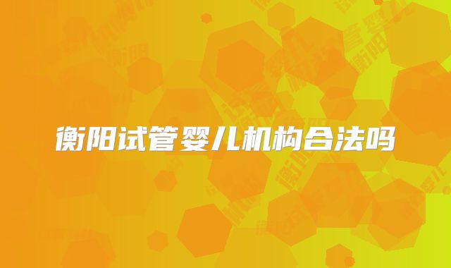 衡阳试管婴儿机构合法吗