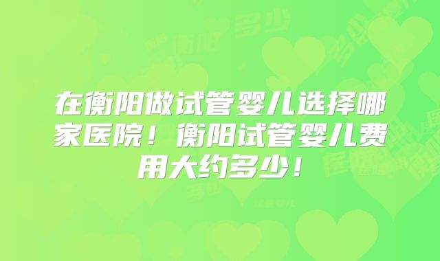 在衡阳做试管婴儿选择哪家医院！衡阳试管婴儿费用大约多少！