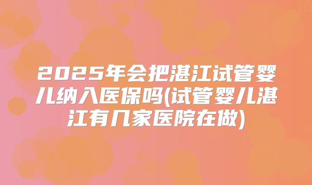 2025年会把湛江试管婴儿纳入医保吗(试管婴儿湛江有几家医院在做)
