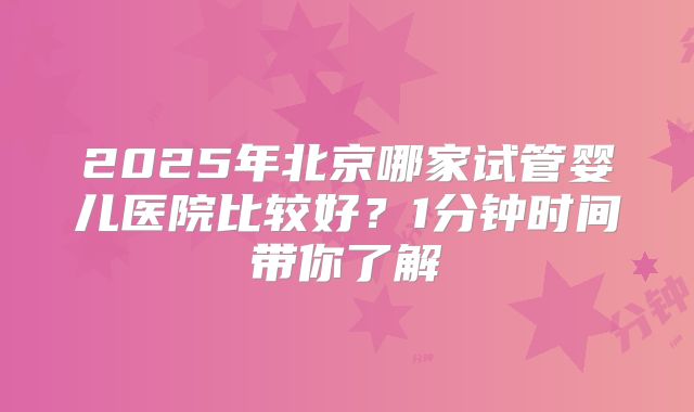 2025年北京哪家试管婴儿医院比较好？1分钟时间带你了解
