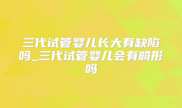 三代试管婴儿长大有缺陷吗_三代试管婴儿会有畸形吗