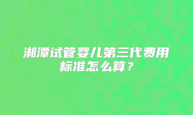 湘潭试管婴儿第三代费用标准怎么算？