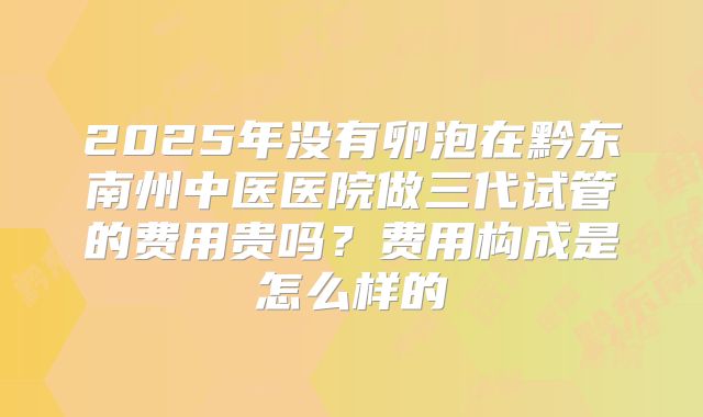 2025年没有卵泡在黔东南州中医医院做三代试管的费用贵吗？费用构成是怎么样的
