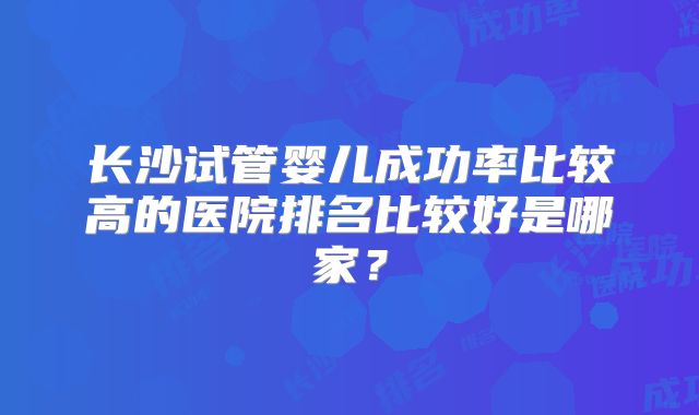 长沙试管婴儿成功率比较高的医院排名比较好是哪家？