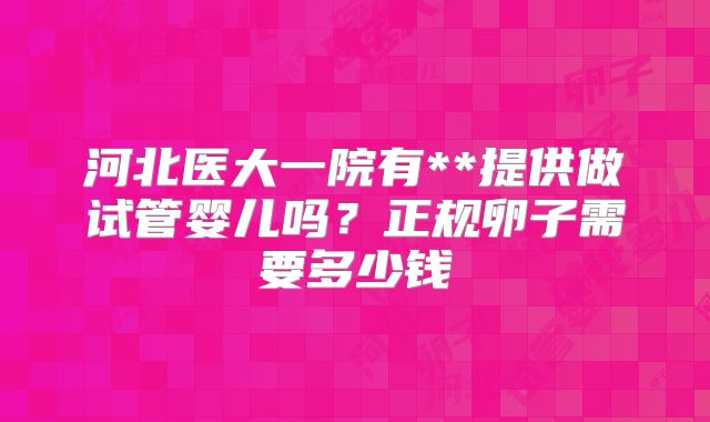 河北医大一院有**提供做试管婴儿吗?正规卵子需要多少钱