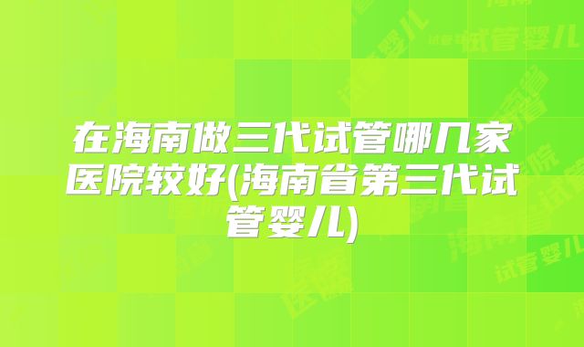在海南做三代试管哪几家医院较好(海南省第三代试管婴儿)