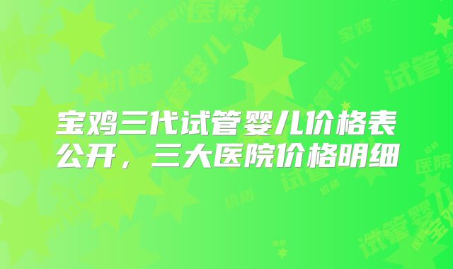 宝鸡三代试管婴儿价格表公开，三大医院价格明细