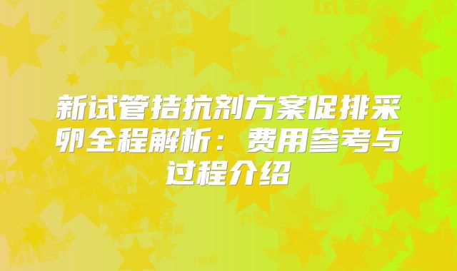 新试管拮抗剂方案促排采卵全程解析：费用参考与过程介绍