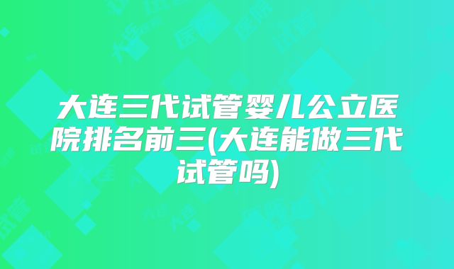 大连三代试管婴儿公立医院排名前三(大连能做三代试管吗)