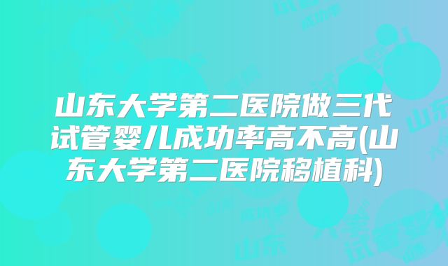 山东大学第二医院做三代试管婴儿成功率高不高(山东大学第二医院移植科)