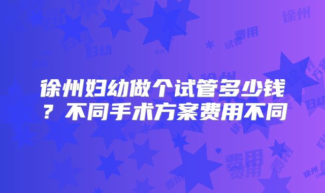 徐州妇幼做个试管多少钱？不同手术方案费用不同