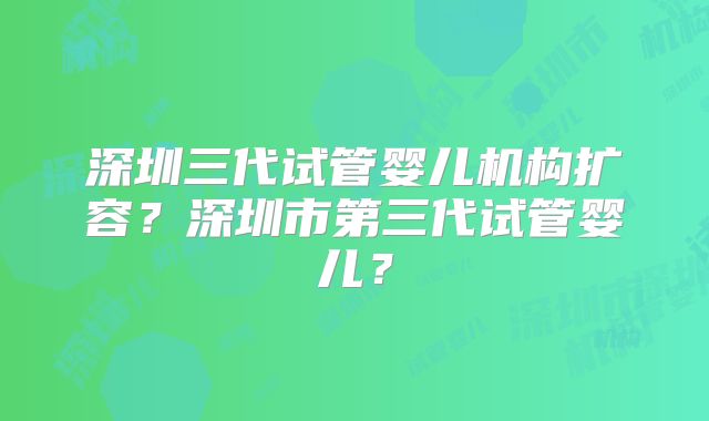深圳三代试管婴儿机构扩容?深圳市第三代试管婴儿?