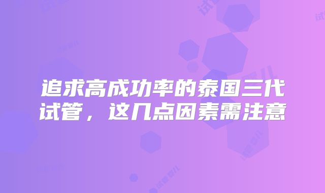 追求高成功率的泰国三代试管，这几点因素需注意