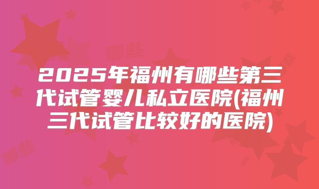2025年福州有哪些第三代试管婴儿私立医院(福州三代试管比较好的医院)