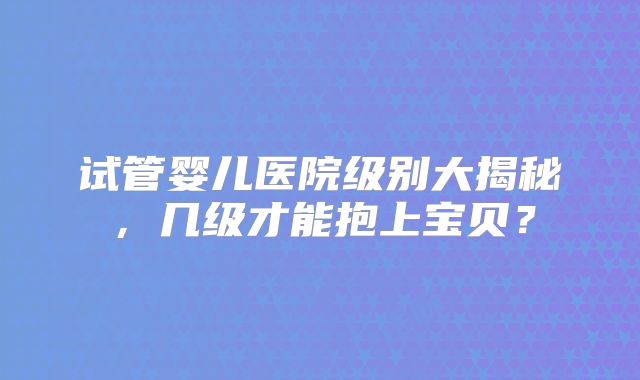 试管婴儿医院级别大揭秘,几级才能抱上宝贝?