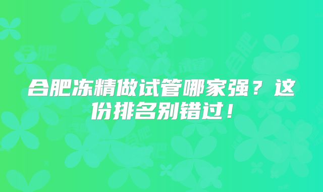 合肥冻精做试管哪家强？这份排名别错过！
