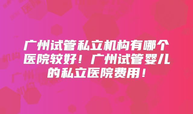 广州试管私立机构有哪个医院较好!广州试管婴儿的私立医院费用!