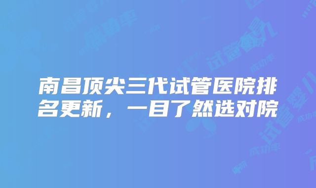 南昌顶尖三代试管医院排名更新，一目了然选对院