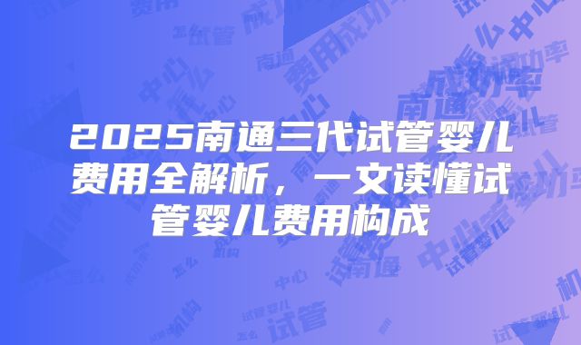 2025南通三代试管婴儿费用全解析,一文读懂试管婴儿费用构成