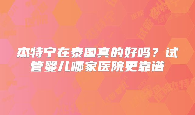 杰特宁在泰国真的好吗？试管婴儿哪家医院更靠谱
