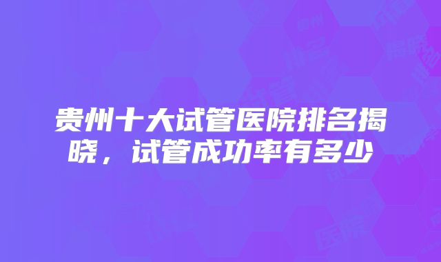 贵州十大试管医院排名揭晓，试管成功率有多少