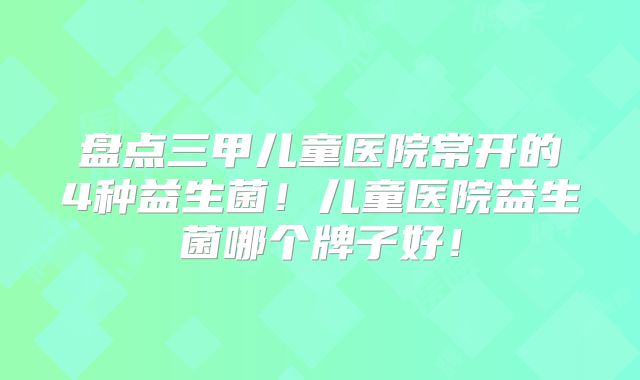 盘点三甲儿童医院常开的4种益生菌！儿童医院益生菌哪个牌子好！