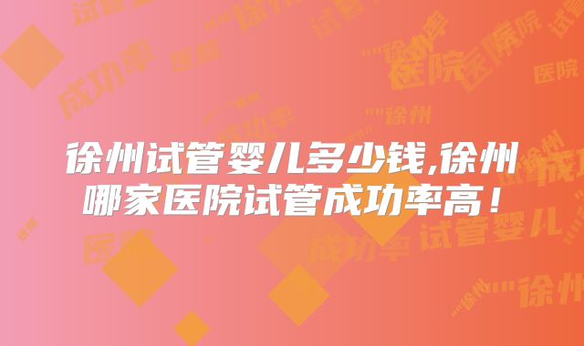 徐州试管婴儿多少钱,徐州哪家医院试管成功率高！