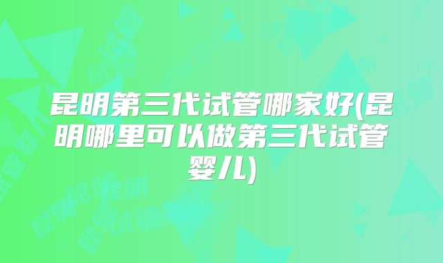昆明第三代试管哪家好(昆明哪里可以做第三代试管婴儿)