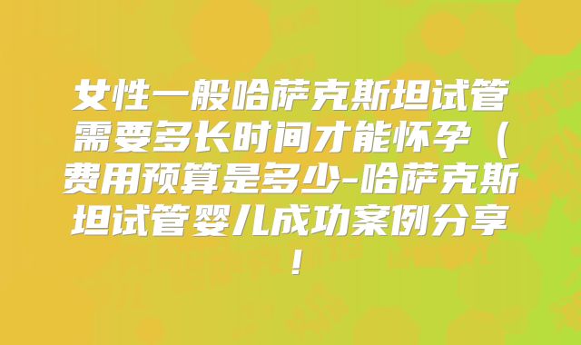 女性一般哈萨克斯坦试管需要多长时间才能怀孕（费用预算是多少-哈萨克斯坦试管婴儿成功案例分享！