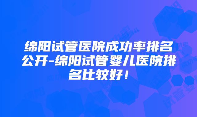 绵阳试管医院成功率排名公开-绵阳试管婴儿医院排名比较好!