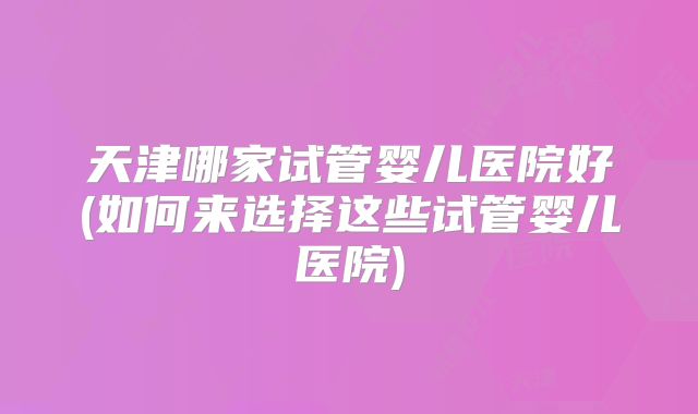 天津哪家试管婴儿医院好(如何来选择这些试管婴儿医院)