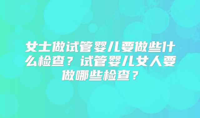 女士做试管婴儿要做些什么检查？试管婴儿女人要做哪些检查？