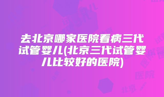 去北京哪家医院看病三代试管婴儿(北京三代试管婴儿比较好的医院)