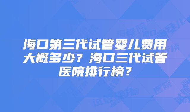 海口第三代试管婴儿费用大概多少？海口三代试管医院排行榜？