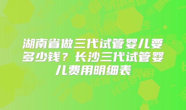 湖南省做三代试管婴儿要多少钱？长沙三代试管婴儿费用明细表