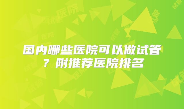 国内哪些医院可以做试管？附推荐医院排名