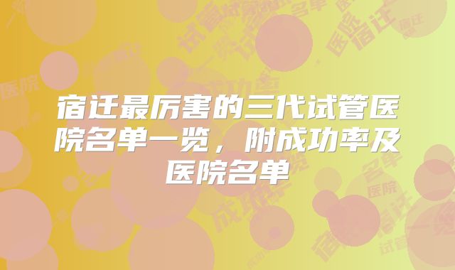 宿迁最厉害的三代试管医院名单一览，附成功率及医院名单